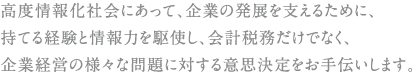 高度情報化社会にあって、企業の発掘を支えるために持てる経験を情報力を駆使し、会計税務だけでなく企業経営の様々な問題に対する意思決定をお手伝いします。