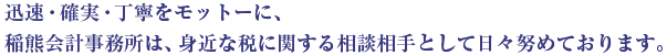 迅速・確認・丁寧をモットーに、稲熊会計事務所は、身近な税に関する相談相手として日々努めております。