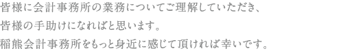 皆様に会計事務所の業務についてご理解していただき、皆様の手助けになればと思います。稲熊会計事務所をもっと身近に感じて頂ければ幸いです。