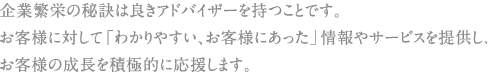 企業繁栄の秘訣は良きアドバイザーを持つことです。お客様に対して「わかりやすい、お客様にあった」情報やサービスを提供し、お客様の成長を積極的に応援します。