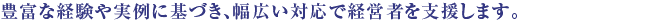 豊富な経験や実例に基づき、幅広い対応で経営者を支援します。